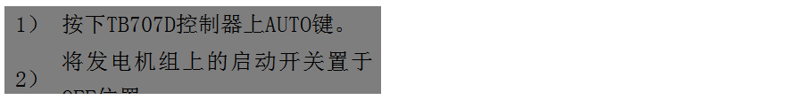 文本框: 1）	按下TB707D控制器上AUTO鍵。
2）	將發(fā)電機(jī)組上的啟動(dòng)開關(guān)置于OFF位置。
3）	將ATS柜上的供電選擇開關(guān)置于AUTO位置。（即自動(dòng)位置）

